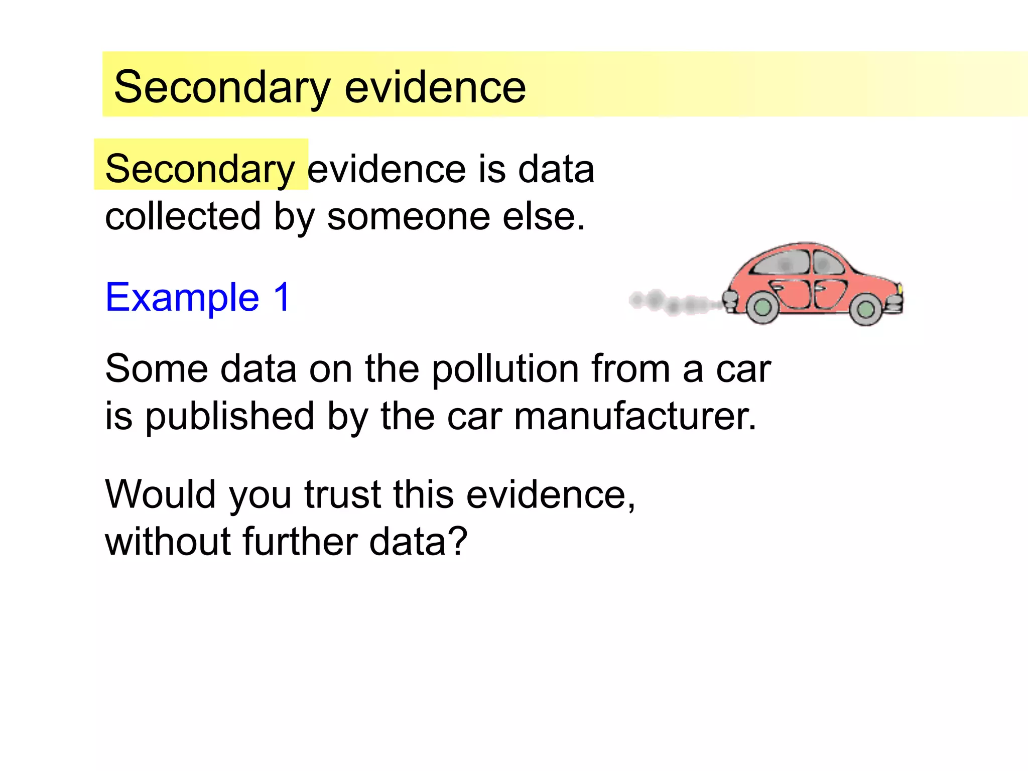 Secondary evidence is data
collected by someone else.
Secondary evidence
Example 1
Some data on the pollution from a car
is published by the car manufacturer.
Would you trust this evidence,
without further data?
 