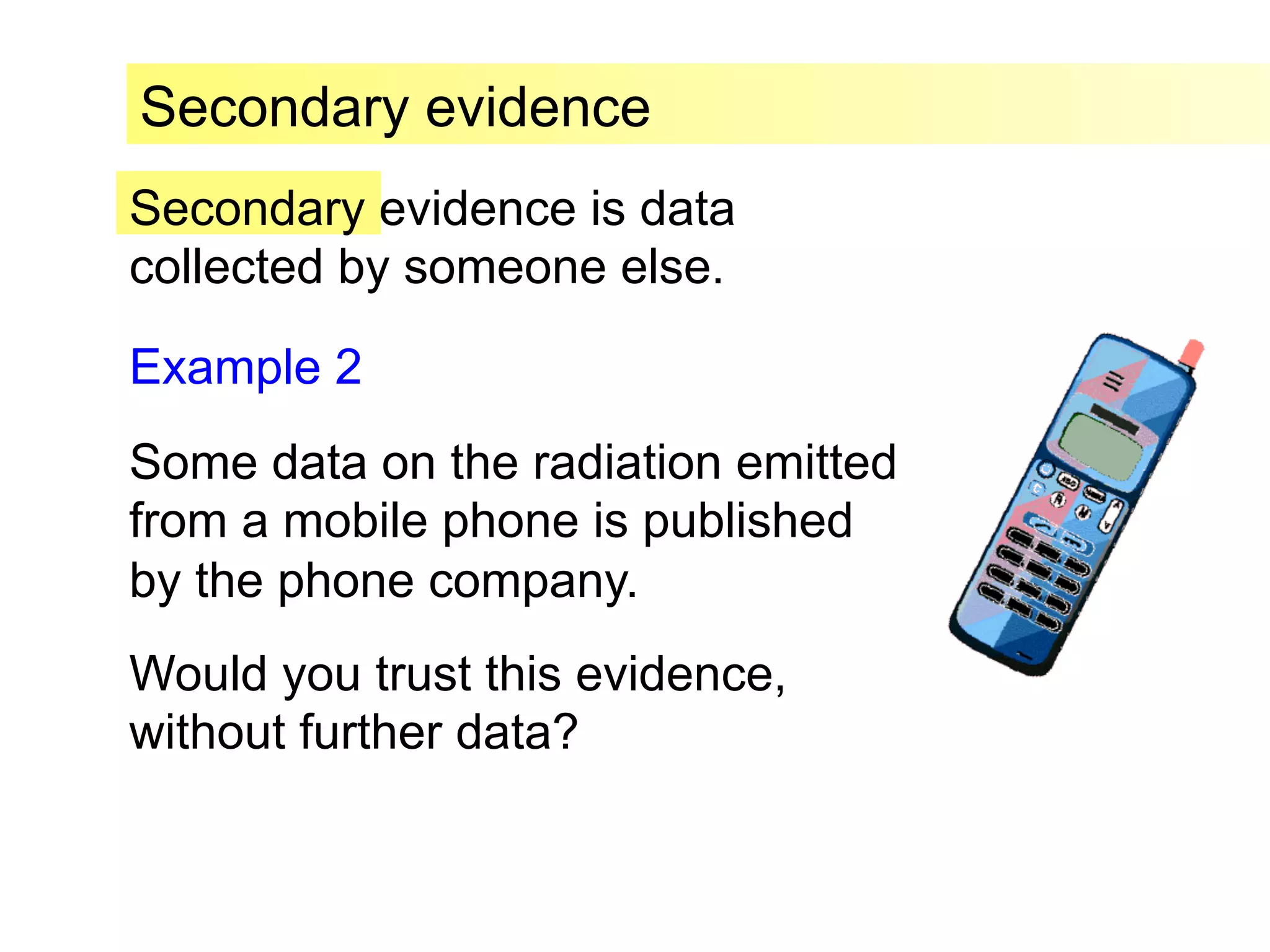 Secondary evidence is data
collected by someone else.
Secondary evidence
Example 2
Some data on the radiation emitted
from a mobile phone is published
by the phone company.
Would you trust this evidence,
without further data?
 