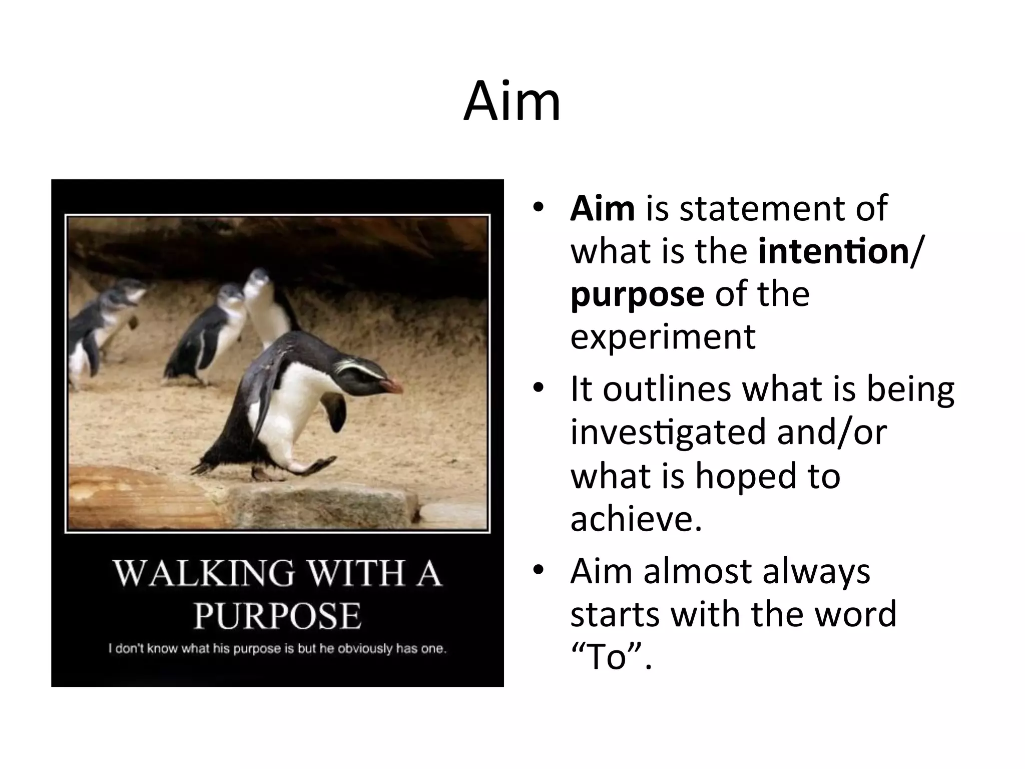 Aim	
  
•  Aim	
  is	
  statement	
  of	
  
what	
  is	
  the	
  inten@on/
purpose	
  of	
  the	
  
experiment	
  
•  It	
  outlines	
  what	
  is	
  being	
  
inves<gated	
  and/or	
  
what	
  is	
  hoped	
  to	
  
achieve.	
  
•  Aim	
  almost	
  always	
  
starts	
  with	
  the	
  word	
  
“To”.	
  
 