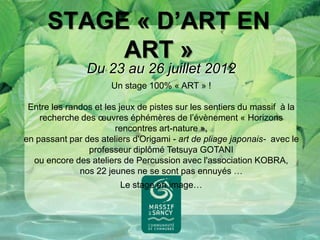 STAGE « D’ART EN
           ART »
                Du 23 au 26 juillet 2012
                      Un stage 100% « ART » !

 Entre les randos et les jeux de pistes sur les sentiers du massif à la
    recherche des œuvres éphémères de l’évènement « Horizons
                        rencontres art-nature »,
en passant par des ateliers d'Origami - art de pliage japonais- avec le
                professeur diplômé Tetsuya GOTANI
  ou encore des ateliers de Percussion avec l'association KOBRA,
              nos 22 jeunes ne se sont pas ennuyés …
                        Le stage en image…
 