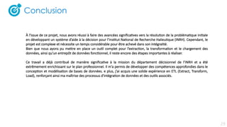 À l'issue de ce projet, nous avons réussi à faire des avancées significatives vers la résolution de la problématique initiale
en développant un système d’aide à la décision pour l’Institut National de Recherche Halieutique (INRH). Cependant, le
projet est complexe et nécessite un temps considérable pour être achevé dans son intégralité.
Bien que nous ayons pu mettre en place un outil complet pour l’extraction, la transformation et le chargement des
données, ainsi qu’un entrepôt de données fonctionnel, il reste encore des étapes importantes à réaliser.
Ce travail a déjà contribué de manière significative à la mission du département décisionnel de l’INRH et a été
extrêmement enrichissant sur le plan professionnel. Il m'a permis de développer des compétences approfondies dans le
conception et modélisation de bases de données. e plus, j'ai acquis une solide expérience en ETL (Extract, Transform,
Load), renforçant ainsi ma maîtrise des processus d'intégration de données et des outils associés.
29
 
