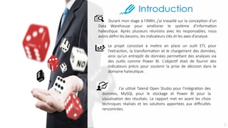 J'ai utilisé Talend Open Studio pour l'intégration des
données, MySQL pour le stockage et Power BI pour la
visualisation des résultats. Le rapport met en avant les choix
techniques réalisés et les solutions apportées aux difficultés
rencontrées.
Durant mon stage à l'INRH, j'ai travaillé sur la conception d'un
Data Warehouse pour améliorer le système d'information
halieutique. Après plusieurs réunions avec les responsables, nous
avons défini les besoins, les indicateurs clés et les axes d’analyse.
Le projet consistait à mettre en place un outil ETL pour
l'extraction, la transformation et le chargement des données,
ainsi qu'un entrepôt de données permettant des analyses via
des outils comme Power BI. L'objectif était de fournir des
indicateurs précis pour soutenir la prise de décision dans le
domaine halieutique.
3
 
