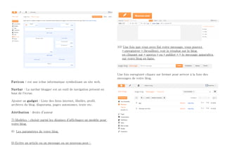 10) Une fois que vous avez fini votre message, vous pouvez
                                                                         « enregistrer » (brouillon), voir le résultat sur le blog
                                                                         en cliquant sur « aperçu » ou « publier » = le message apparaîtra
                                                                         sur votre blog en ligne.




                                                                      Une fois enregistré cliquez sur fermer pour arriver à la liste des
                                                                      messages de votre blog.
Favicon : est une icône informatique symbolisant un site web.

Navbar : La navbar blogger est un outil de navigation présent en
haut de l'écran

Ajouter un gadget : Liste des liens internet, libellés, profil,
archives du blog, diaporama, pages autonomes, texte etc.

Attribution : droits d’auteur

7) Modèles : choisir parmi les dizaines d’affichages un modèle pour
votre blog.

8) Les paramètres de votre blog


9) Ecrire un article ou un message ou un nouveau post :
 