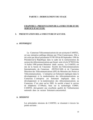 10
PARTIE 1 : DEROULEMENT DU STAGE
CHAPITRE 1 : PRESENTATION DE LA STRUCTURE ET DU
SERVICE D’ACCUEIL
I. PRESENTATION DELA STRUCTURE D’ACCUEIL
a. HISTORIQUE
La Cameroun Télécommunications de son acronyme CAMTEL,
est une entreprise publique détenue par l’Etat Camerounais. Elle a
été créée par décret présidentiel N°98/198 du 08 Septembre 1998 du
Président de la République dans le cadre de la restructuration du
secteur des télécommunications qui faisait suite à la loi N°98/014 du
14 Juillet 1998 portant libération dudit secteur. La CAMTEL est
née de la fusion de l’ancienne Société des Télécommunications
Internationales du Cameroun (INTELCAM) et de l’ancienne
Direction des Télécommunications (DT) du Ministère des Postes et
Télécommunications. L’entreprise est fortement impliquée dans le
développement et la modernisation des télécommunications au
Cameroun. L’entreprise est fortement impliquée dans le
développement et la modernisation des télécommunications au
Cameroun. C’est ainsi qu’en 2005, la société a lancé le service
de téléphonie CT-Phone, basé sur la technologie CDMA.
CAMTEL doit garantir une excellente qualité de l’infrastructure
nationale dans un secteur fortement concurrentiel.
b. MISSIONS
Les principales missions de CAMTEL se résument à travers les
points suivants :
 