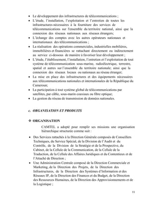 11
 Le développement des infrastructures de télécommunications ;
 L’étude, l’installation, l’exploitation et l’entretien de toutes les
infrastructures nécessaires à la fourniture des services de
télécommunications sur l'ensemble du territoire national, ainsi que la
connexion des réseaux nationaux aux réseaux étrangers;
 L’échange des comptes avec les autres opérateurs nationaux et
internationaux des télécommunications ;
 La réalisation des opérations commerciales, industrielles mobilières,
immobilières et financières se rattachant directement ou indirectement
au service ci-dessous de manière à favoriser leur développement ;
 L’étude, l’établissement, l’installation, l’entretien et l’exploitation de tout
système de télécommunication sous-marine, radioélectrique, terrestre,
spatial et autres sur l’ensemble du territoire nationale; ainsi que la
connexion des réseaux locaux ou nationaux au réseau étranger;
 La mise en place des infrastructures et des équipements nécessaires
aux télécommunications nationales et internationales de la République du
Cameroun;
 La participation à tout système global de télécommunications par
satellites, par câble, sous-marin coaxiaux ou fibre optique;
 La gestion du réseau de transmission de données nationales.
c. ORGANISATION ET PRODUITS
 ORGANISATION
CAMTEL a adopté pour remplir ses missions une organisation
hiérarchique structurée comme suit :
 Des Services rattachés à la Direction Générale composés de Conseillers
Techniques, du Service Spécial, de la Division de l’Audit et du
Contrôle, de la Division de la Stratégie et de la Prospective, du
Cabinet, de la Cellule de la Communication, de la Cellule de la
Traduction, de la Cellule des Affaires Juridiques et du Contentieux et de
l’Attaché de Direction ;
 Une Administration Centrale composé de la Direction Commerciale et
Marketing, de la Direction des Projets, de la Direction des
Infrastructures, de la Direction des Systèmes d’Information et des
Réseaux IP, de la Direction des Finances et du Budget, de la Direction
des Ressources Humaines, de la Direction des Approvisionnements et de
la Logistique ;
 