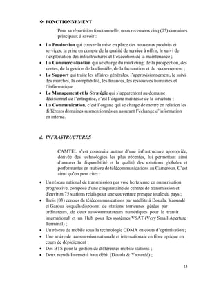 13
 FONCTIONNEMENT
Pour sa répartition fonctionnelle, nous recensons cinq (05) domaines
principaux à savoir :
 La Production qui couvre la mise en place des nouveaux produits et
services, la prise en compte de la qualité de service à offrir, le suivi de
l’exploitation des infrastructures et l’exécution de la maintenance ;
 La Commercialisation qui se charge du marketing, de la prospection, des
ventes, de la gestion de la clientèle, de la facturation et du recouvrement ;
 Le Support qui traite les affaires générales, l’approvisionnement, le suivi
des marchés, la comptabilité, les finances, les ressources humaines et
l’informatique ;
 Le Management et la Stratégie qui s’apparentent au domaine
décisionnel de l’entreprise, c’est l’organe maitresse de la structure ;
 La Communication, c’est l’organe qui se charge de mettre en relation les
différents domaines susmentionnés en assurant l’échange d’information
en interne.
d. INFRASTRUCTURES
CAMTEL s’est construite autour d’une infrastructure appropriée,
dérivée des technologies les plus récentes, lui permettant ainsi
d’assurer la disponibilité et la qualité des solutions globales et
performantes en matière de télécommunications au Cameroun. C’est
ainsi qu’on peut citer :
 Un réseau national de transmission par voie hertzienne en numérisation
progressive, composé d'une cinquantaine de centres de transmission et
d'environ 75 stations relais pour une couverture presque totale du pays ;
 Trois (03) centres de télécommunications par satellite à Douala, Yaoundé
et Garoua lesquels disposent de stations terriennes gérées par
ordinateurs, de deux autocommutateurs numériques pour le transit
international et un Hub pour les systèmes VSAT (Very Small Aperture
Terminal) ;
 Un réseau de mobile sous la technologie CDMA en cours d’optimisation ;
 Une artère de transmission nationale et internationale en fibre optique en
cours de déploiement ;
 Des BTS pour la gestion de différentes mobile stations ;
 Deux nœuds Internet à haut débit (Douala & Yaoundé) ;
 