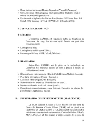 14
 Deux stations terriennes (Douala-Bépanda et Yaoundé-Zamengoé) ;
 Un backbone en fibre optique de 10Gb extensible à 40x10Gb, celui-ci
couvre les principaux grands axes ;
 Un réseau de téléphonie fixe bâti sur l’architecture NGN donc Trois Soft
Switch (02 à Yaoundé : ZTE & HUAWEI, 01 à Douala : ZTE) ;
e. SERVICES ET REALISATION
 SERVICES
L’entreprise CAMTEL est l’opérateur public de téléphonie au
Cameroun. Au rang des services qu’il fournit, on peut citer
principalement :
 La téléphonie fixe ;
 La téléphonie mobile type CDMA ;
 internet (par Dial-up, ADSL, VSAT, Wireless) ;
 REALISATION
Aujourd’hui, CAMTEL est le pilier de la technologie au
Cameroun. Ses multiples actions en sont la preuve à travers les
réalisations suivantes :
 Réseau d'accès en technologie CDMA (Code Division Multiple Access) ;
 Pose de la fibre optique Douala / Yaoundé ;
 Liaison en fibre optique Kribi- Lolodorf ;
 Numérisation des artères de Transmission (en cours) ;
 Implémentation des services à valeur ajoutée ;
 Extension et modernisation du réseau Internet, Extension du réseau de
publiphone (Téléphonie de masse).
II. PRESENTATION DU SERVICE D’ACCUEIL (SRAF CENTRE)
Le SRAF (Section Réseaux d’Accès Filaire) est une unité du
Centre de Réseaux d’Accès Filaire (CRAF) qui est placé sous
l’autorité d’un Chef de Centre, le (CRAF) assure l’exploitation et la
maintenance des nœuds de raccordement d’abonnés filaires (URAD,
MSAN, DSLAM) et des réseaux d’accès associés de sa zone de
 