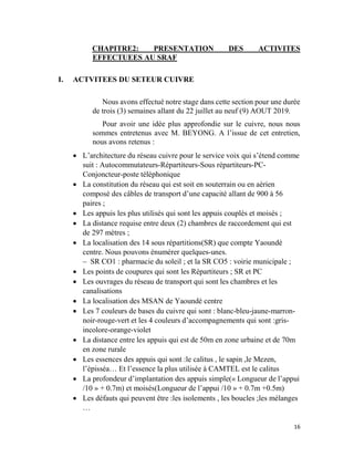 16
CHAPITRE2: PRESENTATION DES ACTIVITES
EFFECTUEES AU SRAF
I. ACTVITEES DU SETEUR CUIVRE
Nous avons effectué notre stage dans cette section pour une durée
de trois (3) semaines allant du 22 juillet au neuf (9) AOUT 2019.
Pour avoir une idée plus approfondie sur le cuivre, nous nous
sommes entretenus avec M. BEYONG. A l’issue de cet entretien,
nous avons retenus :
 L’architecture du réseau cuivre pour le service voix qui s’étend comme
suit : Autocommutateurs-Répartiteurs-Sous répartiteurs-PC-
Conjoncteur-poste téléphonique
 La constitution du réseau qui est soit en souterrain ou en aérien
composé des câbles de transport d’une capacité allant de 900 à 56
paires ;
 Les appuis les plus utilisés qui sont les appuis couplés et moisés ;
 La distance requise entre deux (2) chambres de raccordement qui est
de 297 mètres ;
 La localisation des 14 sous répartitions(SR) que compte Yaoundé
centre. Nous pouvons énumérer quelques-unes.
– SR CO1 : pharmacie du soleil ; et la SR CO5 : voirie municipale ;
 Les points de coupures qui sont les Répartiteurs ; SR et PC
 Les ouvrages du réseau de transport qui sont les chambres et les
canalisations
 La localisation des MSAN de Yaoundé centre
 Les 7 couleurs de bases du cuivre qui sont : blanc-bleu-jaune-marron-
noir-rouge-vert et les 4 couleurs d’accompagnements qui sont :gris-
incolore-orange-violet
 La distance entre les appuis qui est de 50m en zone urbaine et de 70m
en zone rurale
 Les essences des appuis qui sont :le calitus , le sapin ,le Mezen,
l’épisséa… Et l’essence la plus utilisée à CAMTEL est le calitus
 La profondeur d’implantation des appuis simple(« Longueur de l’appui
/10 » + 0.7m) et moisés(Longueur de l’appui /10 » + 0.7m +0.5m)
 Les défauts qui peuvent être :les isolements , les boucles ;les mélanges
…
 