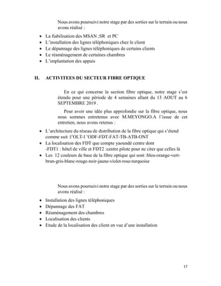 17
Nous avons poursuivi notre stage par des sorties sur le terrain ou nous
avons réalisé :
 La fiabilisation des MSAN ;SR et PC
 L’installation des lignes téléphoniques chez le client
 Le dépannage des lignes téléphoniques de certains clients
 Le réaménagement de certaines chambres
 L’implantation des appuis
II. ACTIVITEES DU SECTEUR FIBRE OPTIQUE
En ce qui concerne la section fibre optique, notre stage s’est
étendu pour une période de 4 semaines allant du 13 AOUT au 6
SEPTEMBRE 2019 .
Pour avoir une idée plus approfondie sur la fibre optique, nous
nous sommes entretenus avec M.MEYONGO.A l’issue de cet
entretien, nous avons retenus :
 L’architecture du réseau de distribution de la fibre optique qui s’étend
comme suit :l’OLT-l ’ODF-FDT-FAT-TB-ATB-ONT
 La localisation des FDT que compte yaoundé centre dont
-FDT1 : hôtel de ville et FDT2 :centre pilote pour ne citer que celles là
 Les 12 couleurs de base de la fibre optique qui sont :bleu-orange-vert-
brun-gris-blanc-rouge-noir-jaune-violet-rose-turquoise
Nous avons poursuivi notre stage par des sorties sur le terrain ou nous
avons réalisé :
 Installation des lignes téléphoniques
 Dépannage des FAT
 Réaménagement des chambres
 Localisation des clients
 Etude de la localisation des client en vue d’une installation
 