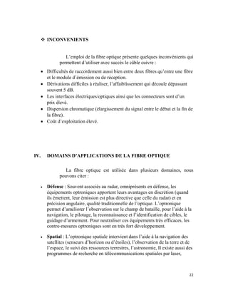 22
 INCONVENIENTS
L’emploi de la fibre optique présente quelques inconvénients qui
permettent d’utiliser avec succès le câble cuivre :
 Difficultés de raccordement aussi bien entre deux fibres qu’entre une fibre
et le module d’émission ou de réception.
 Dérivations difficiles à réaliser, l’affaiblissement qui découle dépassant
souvent 5 dB.
 Les interfaces électriques/optiques ainsi que les connecteurs sont d’un
prix élevé.
 Dispersion chromatique (élargissement du signal entre le début et la fin de
la fibre).
 Coût d’exploitation élevé.
IV. DOMAINS D’APPLICATIONS DE LA FIBRE OPTIQUE
La fibre optique est utilisée dans plusieurs domaines, nous
pouvons citer :
 Défense : Souvent associés au radar, omniprésents en défense, les
équipements optroniques apportent leurs avantages en discrétion (quand
ils émettent, leur émission est plus directive que celle du radar) et en
précision angulaire, qualité traditionnelle de l’optique. L’optronique
permet d’améliorer l’observation sur le champ de bataille, pour l’aide à la
navigation, le pilotage, la reconnaissance et l’identification de cibles, le
guidage d’armement. Pour neutraliser ces équipements très efficaces, les
contre-mesures optroniques sont en très fort développement.
 Spatial : L’optronique spatiale intervient dans l’aide à la navigation des
satellites (senseurs d’horizon ou d’étoiles), l’observation de la terre et de
l’espace, le suivi des ressources terrestres, l’astronomie, Il existe aussi des
programmes de recherche en télécommunications spatiales par laser,
 