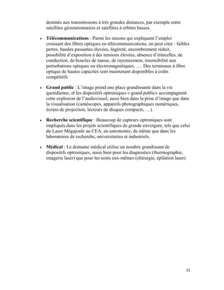 23
destinés aux transmissions à très grandes distances, par exemple entre
satellites géostationnaires et satellites à orbites basses.
 Télécommunications : Parmi les raisons qui expliquent l’emploi
croissant des fibres optiques en télécommunications, on peut citer : faibles
pertes, bandes passantes élevées, légèreté, encombrement réduit,
possibilité d’exposition à des tensions élevées, absence d’étincelles, de
conduction, de boucles de masse, de rayonnement, insensibilité aux
perturbations optiques ou électromagnétiques, …. Des terminaux à fibre
optique de hautes capacités sont maintenant disponibles à coûts
compétitifs
 Grand public : L’image prend une place grandissante dans la vie
quotidienne, et les dispositifs optroniques « grand public» accompagnent
cette explosion de l’audiovisuel, aussi bien dans la prise d’image que dans
la visualisation (caméscopes, appareils photographiques numériques,
écrans de projection, lecteurs de disques compacts, …).
 Recherche scientifique : Beaucoup de capteurs optroniques sont
impliqués dans les projets scientifiques de grande envergure, tels que celui
du Laser Mégajoule au CEA, en astronomie, de même que dans les
laboratoires de recherche, universitaires et industriels.
 Médical : Le domaine médical utilise un nombre grandissant de
dispositifs optroniques, aussi bien pour les diagnostics (thermographie,
imagerie laser) que pour les soins eux-mêmes (chirurgie, épilation laser).
 