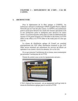 24
CHAPITRE 2 : DEPLOIEMENT DE L’ODN : CAS DE
CAMTEL
I. ARCHITECTURE
Pour le déploiement de la fibre optique à CAMTEL, les
techniciens utilisent la technologie GPON (Gigabit Passive Optical
Network) qui est l’une des plus connus. Le GPON a une architecture
point to point pour desservir les clients des liaisons spécialisée (LS)
et une architecture point to multipoint pour desservir les autres
clients. Il est beaucoup plus utilisé dans le cadre du déploiement des
réseaux FTTX parmi lesquels la FTTH (fiber to the home), la FTTO
(fiber to the office et la FTTN (fiber to the node) pour ne citer que
ceux-là.
Le réseau de distribution optique de Camtel est constitué
principalement des FDT (fiber distribution terminal) et des FAT
(fiber access terminal) qui acheminent les services qu’offrent cet
opérateur à ses clients à savoir les données, la tv et la voix.
En ce qui concerne l’architecture de ce réseau, nous commençons
par présenter l’architecture de la FTTH.
Partant du central, nous avons les équipements suivants :
L’OLT (Optical line terminal) : est un équipement actif qui initie le
réseau de distribution optique pour le cas de la FTTH
 