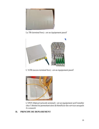26
La TB (terminal box) : est un équipement passif
L’ATB (access terminal box) : est un équipement passif
L’ONT (Optical network terminal) : est un équipement actif installer
chez l’abonné lui permettant ainsi de bénéficier des services auxquels
il a souscrit
II. PRINCIPE DE DEPLOIEMENT
 