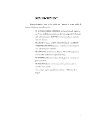 4
REMERCIEMENT
Le présent rapport n’aurait pu être réalisé sans l’apport d’un certain nombre de
personne. Ainsi, nous tenons à remercier :
 M. WATCHING FELIX, DIRECTEUR de l’Ecole Nationale Supérieure
des Postes, des Télécommunications et des Technologies de l’Information
et de la Communication (SUP’PTIC) pour ses conseils, son orientation
vers cette structure.
 Mme SUNDAY épouse ACHIDI, DIRECTRICE de la CAMEROON
TELECOMMUNICATION pour nous avoir retenus comme stagiaires
dans cette prestigieuse entreprise.
 M.ATONGFOR, chef Service des Réseaux d’Accès Filaires pour nous
avoir encadrés pendant toute la période de stage.
 M. MAKEMBE, Chef section réseau d’accès, pour ses conseils et son
professionnalisme.
 M. MEYONGO, Superviseur réseau et service, pour son suivie au
quotidien et ses conseils.
 Tous ceux qui de près ou de loin ont contribué à l’élaboration de ce
rapport.
 