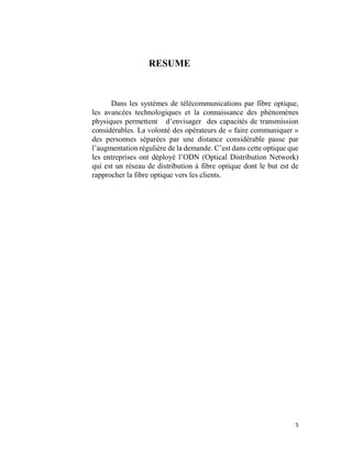 5
RESUME
Dans les systèmes de télécommunications par fibre optique,
les avancées technologiques et la connaissance des phénomènes
physiques permettent d’envisager des capacités de transmission
considérables. La volonté des opérateurs de « faire communiquer »
des personnes séparées par une distance considérable passe par
l’augmentation régulière de la demande. C’est dans cette optique que
les entreprises ont déployé l’ODN (Optical Distribution Network)
qui est un réseau de distribution à fibre optique dont le but est de
rapprocher la fibre optique vers les clients.
 