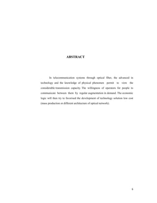 6
ABSTRACT
In telecommunication systems through optical fiber, the advanced in
technology and the knowledge of physical phenomen permit to view the
considerable transmission capacity. The willingness of operators for people to
communicate between them by regular augmentation in demand. The economic
logic will then try to favorised the development of technology solution low cost
(mass production or different architecture of optical network).
 