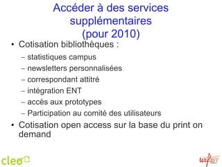 Accéder à des services supplémentaires (pour 2010) Cotisation bibliothèques :  statistiques campus newsletters personnalisées correspondant attitré intégration ENT accès aux prototypes Participation au comité des utilisateurs Cotisation open access sur la base du print on demand 