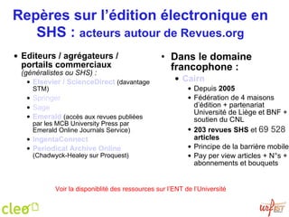 Repères sur l’édition électronique en SHS :  acteurs autour de Revues.org Editeurs / agrégateurs / portails commerciaux  (généralistes ou SHS) : Elsevier / ScienceDirect   (davantage STM) Springer Sage Emerald   (accès aux revues publiées par les MCB University Press par Emerald Online Journals Service) IngentaConnect Periodical Archive Online  (Chadwyck-Healey sur Proquest) Dans le domaine francophone : Cairn Depuis  2005 Fédération de 4 maisons d’édition + partenariat Université de Liège et BNF + soutien du CNL 203 revues   SHS  et  69 528  articles Principe de la barrière mobile Pay per view articles + N°s + abonnements et bouquets Voir la disponiblité des ressources sur l’ENT de l’Université 