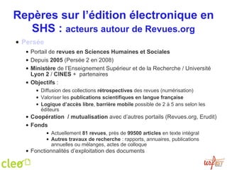 Repères sur l’édition électronique en SHS :  acteurs autour de Revues.org Persée Portail de  revues en Sciences Humaines et Sociales Depuis  2005  (Persée 2 en 2008) Ministère  de l’Enseignement Supérieur et de la Recherche / Université  Lyon 2  /  CINES  +  partenaires Objectifs  :  Diffusion des collections  rétrospectives  des revues (numérisation) Valoriser les  publications scientifiques en langue française Logique d’accès libre ,  barrière mobile  possible de 2 à 5 ans selon les éditeurs Coopération  / mutualisation  avec d’autres portails (Revues.org, Erudit)  Fonds Actuellement  81 revues , près de  99500 articles  en texte intégral Autres travaux de recherche  : rapports, annuaires, publications annuelles ou mélanges, actes de colloque Fonctionnalités d’exploitation des documents  