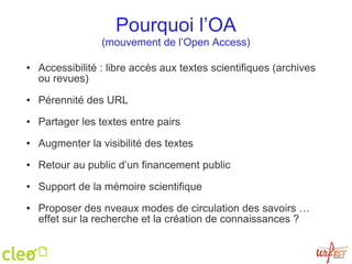 Pourquoi l’OA (mouvement de l’Open Access) Accessibilité :  libre accès aux textes scientifiques (archives ou revues)‏ Pérennité des URL Partager les textes entre pairs Augmenter la visibilité des textes Retour au public d’un financement public Support de la mémoire scientifique Proposer des nveaux modes de circulation des savoirs … effet sur la recherche et la création de connaissances ? 