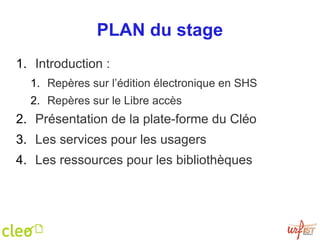 PLAN du stage Introduction :  Repères sur l’édition électronique en SHS Repères sur le Libre accès Présentation de la plate-forme du Cléo Les services pour les usagers Les ressources pour les bibliothèques 