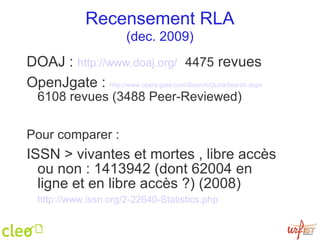 Recensement RLA (dec. 2009) DOAJ :  http://www.doaj.org/   4475  revues OpenJgate :  http://www.openj-gate.com/Search/QuickSearch.aspx   6108 revues (3488 Peer-Reviewed)  Pour comparer : ISSN > vivantes et mortes , libre accès ou non : 1413942 (dont 62004 en ligne et en libre accès ?) (2008)  http://www.issn.org/2-22 640-Statistics.php   