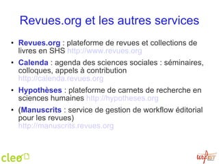 Revues.org et les autres services Revues.org  : plateforme de revues et collections de livres en SHS  http://www.revues.org   Calenda  : agenda des sciences sociales : séminaires, colloques, appels à contribution  http://calenda.revues.org   Hypothèses  : plateforme de carnets de recherche en sciences humaines  http://hypotheses.org   ( Manuscrits  : service de gestion de workflow éditorial pour les revues) http://manuscrits.revues.org   