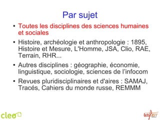 Par sujet Toutes les disciplines des sciences humaines et sociales Histoire, archéologie et anthropologie : 1895, Histoire et Mesure, L'Homme, JSA, Clio, RAE, Terrain, RHR... Autres disciplines : géographie, économie, linguistique, sociologie, sciences de l’infocom Revues pluridisciplinaires et d'aires : SAMAJ, Tracés, Cahiers du monde russe, REMMM 