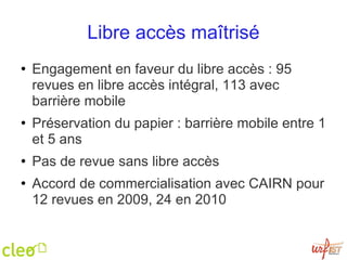 Libre accès maîtrisé Engagement en faveur du libre accès : 95 revues en libre accès intégral, 113 avec barrière mobile Préservation du papier : barrière mobile entre 1 et 5 ans Pas de revue sans libre accès Accord de commercialisation avec CAIRN pour 12 revues en 2009, 24 en 2010 