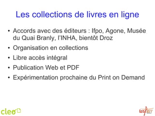 Les collections de livres en ligne Accords avec des éditeurs : Ifpo, Agone, Musée du Quai Branly, l’INHA, bientôt Droz Organisation en collections Libre accès intégral Publication Web et PDF Expérimentation prochaine du Print on Demand 