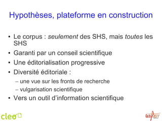Hypothèses, plateforme en construction Le corpus :  seulement  des SHS, mais  toutes  les SHS Garanti par un conseil scientifique Une éditorialisation progressive Diversité éditoriale :  une vue sur les fronts de recherche vulgarisation scientifique Vers un outil d’information scientifique 