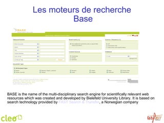 Les moteurs de recherche  Base BASE is the name of the multi-disciplinary search engine for scientifically relevant web resources which was created and developed by Bielefeld University Library. It is based on search technology provided by  FAST  Search  &  Transfer , a Norwegian company 