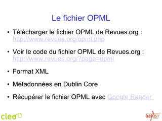 Le fichier OPML Télécharger le fichier OPML de Revues.org :  http://www.revues.org/opml.php   Voir le code du fichier OPML de Revues.org :  http://www.revues.org/?page=opml   Format XML    Métadonnées en Dublin Core Récupérer le fichier OPML avec  Google Reader  