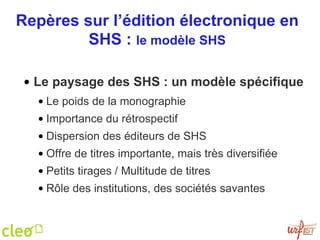Repères sur l’édition électronique en SHS :  le modèle SHS Le paysage des SHS : un modèle spécifique Le poids de la monographie Importance du rétrospectif Dispersion des éditeurs de SHS Offre de titres importante, mais très diversifiée Petits tirages / Multitude de titres  Rôle des institutions, des sociétés savantes 