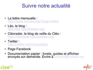 Suivre notre actualité   La lettre mensuelle :  http://www.revues.org/?page=lettre Léo, le blog : http://leo.hypotheses.org/   Cléoradar, le blog de veille du Cléo : http://cleoradar.hypotheses.org/ Twitter : http://twitter.com/revuesorg Page Facebook Documentation papier : livrets, guides et affiches envoyés sur demande. Ecrire à  [email_address]   