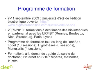 Programme de formation 7-11 septembre 2009 : Université d’été de l’édition électronique ouverte :  http:// www.digitalhumanities.cnrs.fr / wikis / edelec-shs   2009-2010 : formations à destination des bibliothèques en partenariat avec les URFIST (Rennes, Bordeaux, Nice, Strasbourg, Paris, Lyon) Programme de formation tout au long de l’année : Lodel (10 sessions), Hypothèses (6 sessions), Manuscrits (4 sessions) Formations à la demande : guide de survie du doctorant, l’Internet en SHS : repères, méthodes, enjeux 