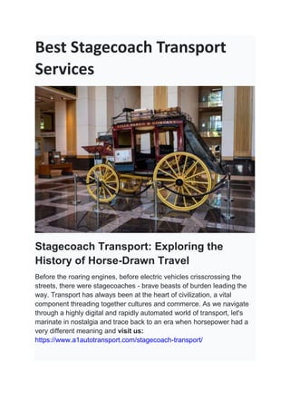 Best Stagecoach Transport
Services
Stagecoach Transport: Exploring the
History of Horse-Drawn Travel
Before the roaring engines, before electric vehicles crisscrossing the
streets, there were stagecoaches - brave beasts of burden leading the
way. Transport has always been at the heart of civilization, a vital
component threading together cultures and commerce. As we navigate
through a highly digital and rapidly automated world of transport, let's
marinate in nostalgia and trace back to an era when horsepower had a
very different meaning and visit us:
https://www.a1autotransport.com/stagecoach-transport/
 