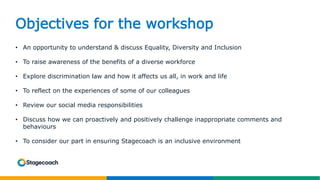 Objectives for the workshop
• An opportunity to understand & discuss Equality, Diversity and Inclusion
• To raise awareness of the benefits of a diverse workforce
• Explore discrimination law and how it affects us all, in work and life
• To reflect on the experiences of some of our colleagues
• Review our social media responsibilities
• Discuss how we can proactively and positively challenge inappropriate comments and
behaviours
• To consider our part in ensuring Stagecoach is an inclusive environment
 