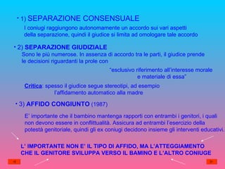 1)   SEPARAZIONE CONSENSUALE I coniugi raggiungono autonomamente un accordo sui vari aspetti  della separazione, quindi il giudice si limita ad omologare tale accordo 2)  SEPARAZIONE GIUDIZIALE Sono le più numerose. In assenza di accordo tra le parti, il giudice prende le decisioni riguardanti la prole con “ esclusivo riferimento all’interesse morale  e materiale di essa” Critica : spesso il giudice segue stereotipi, ad esempio l’affidamento automatico alla madre 3)  AFFIDO CONGIUNTO  (1987) E’ importante che il bambino mantenga rapporti con entrambi i genitori, i quali non devono essere in conflittualità. Assicura ad entrambi l’esercizio della  potestà genitoriale, quindi gli ex coniugi decidono insieme gli interventi educativi. L’ IMPORTANTE NON E’ IL TIPO DI AFFIDO, MA L’ATTEGGIAMENTO CHE IL GENITORE SVILUPPA VERSO IL BAMINO E L’ALTRO CONIUGE 