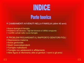 INDICE Parte teorica CAMBIAMENTI AVVENUTI NELLA FAMIGLIA (ultimi 40 anni) Nuove tipologie di famiglia Problema del divorzio: i figli del divorzio e l’affido congiunto Conflitti verbali nelle nuove famiglie PROBLEMI RIGUARDANTI IL RAPPORTO GENITORI-FIGLI Depressione materna Ansia  genitoriale Madri tossicodipendenti Famiglie maltrattanti Famiglie con adolescenti in affidamento Altre figure di riferimento oltre ai genitori: i nonni e gli amici 