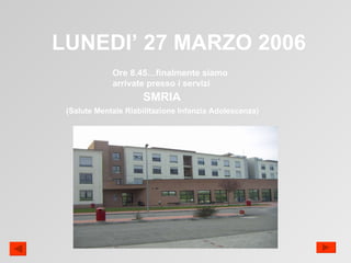 LUNEDI’ 27 MARZO 2006 Ore 8.45…finalmente siamo arrivate presso i servizi SMRIA (Salute Mentale Riabilitazione Infanzia Adolescenza) 