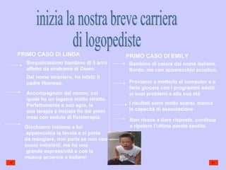 inizia la nostra breve carriera  di logopediste PRIMO CASO DI LINDA PRIMO CASO DI EMILY Simpaticissimo bambino di 5 anni affetto da sindrome di Down. Dal nome straniero, ha infatti il padre libanese. Accompagnato dal nonno, col quale ha un legame molto stretto. Perfettamente a suo agio, la sua terapia è iniziata fin dai primi mesi con sedute di fisioterapia. Giochiamo insieme a lui: apparecchia la tavola e ci porta da mangiare, non parla se non con suoni indistinti, ma ha una grande espressività e con la  musica accenna a ballare! Bambino di colore dal nome italiano. Sordo, ma con apparecchio acustico. Proviamo a metterlo al computer e a farlo giocare con i programmi adatti ai suoi problemi e alla sua età  I risultati sono molto scarsi, manca la capacità di associazione Non riesce a dare risposte, continua a ripetere l’ultima parola sentita. 