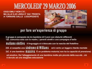 MERCOLEDI' 29 MARZO 2006 OGGI EMILY NON C’E’,  MA ALLE 8.45 LINDA E’ GIA’ PRONTA  A TORNARE DALLE  LOGOPEDISTE per fare un'esperienza di gruppo Il gruppo è composto da tre bambine di 5 anni con disturbi differenti 1)E. comunica solo con la madre, i parenti stretti e una compagna d’asilo mutismo elettivo il linguaggio si è bloccato con la nascita del fratellino 2)S. si sospetta una  sindrome di Williams ed è certo un leggero ritardo mentale 3)C. è una bambina massiva È un problema motorio( non ha la capacità di prensione) ed emotivo. Ha l’atteggiamento di una bambina molto più piccola della sua età , ciò è dovuto ad una sbagliata educazione 