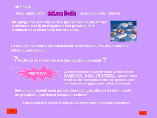 ORE 10.20 Sono ospite dalla dott.ssa Merlin neuropsichiatra infantile Mi spiega che essendo medico può somministrare farmaci Lavora con bambini e con adolescenti schizofrenici, che non dormono,  autistici, anoressici… e utilizzare test di intelligenza e test proiettivi, che  evidenziano la personalità dell’individuo. ? le chiedo se è vero che esistono  bambini depressi ? RISPOSTA La nostra società è caratterizzata da una grande PASSIVITA’, NOIA, TRISTEZZA,  i giovani sono tenuti in una “campana di vero”dai genitori, così non riescono a raggiungere la loro autonomia Sempre più neonati sono già depressi, con uno stimolo davanti, quale un giocattolo, non hanno nessuna reazione! Sono soddisfatta perché la dott.ssa ha confermato i miei studi precedenti! 