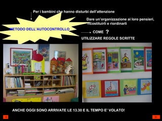 Per i bambini che hanno disturbi dell’attenzione METODO DELL’AUTOCONTROLLO Dare un’organizzazione ai loro pensieri, ricostituirli e riordinarli COME ? UTILIZZARE REGOLE SCRITTE ANCHE OGGI SONO ARRIVATE LE 13.30 E IL TEMPO E’ VOLATO! 