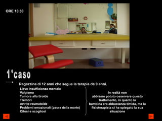 1°caso Ragazzina di 12 anni che segue la terapia da 9 anni. Lieve insufficienza mentale Valgismo Tumore alla tiroide Tremori Artrite reumatoide Problemi emozionali (paura della morte) Cifosi e scogliosi In realtà non abbiamo potuto osservare questo trattamento, in quanto la bambina era abbastanza timida, ma la  fisioterapista ci ha spiegato la sua situazione ORE 10.30 