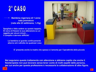 2° CASO Bambina nigeriana di 1 anno nata prematura (nata alla 23 settimana, ½ Kg) Spogliata e fatta sedere su questo tappeto, Si cerca di fissare la sua attenzione su un oggetto per alcuni minuti… il compito è davvero difficile! La bambina si guarda continuamente attorno ed è attratta da qualsiasi cosa E’ presente anche la madre che spesso si lamenta per l’iperattività della piccola Noi seguiamo questo trattamento con attenzione e abbiamo capito che anche il  fisioterapista non può lavorare senza tener conto di molti aspetti della persona, per cui anche per questa professione è necessaria la collaborazione di altre figure. 