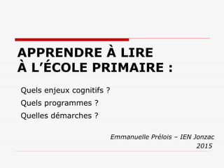 APPRENDRE À LIRE
À L’ÉCOLE PRIMAIRE :
Emmanuelle Prélois – IEN Jonzac
2015
Quels enjeux cognitifs ?
Quels programmes ?
Quelles démarches ?
 