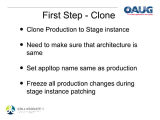 First Step - Clone
• Clone Production to Stage instance
• Need to make sure that architecture is
  same

• Set appltop name same as production
• Freeze all production changes during
  stage instance patching
 