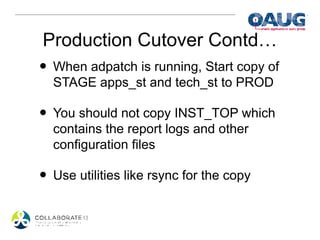 Production Cutover Contd…
• When adpatch is running, Start copy of
  STAGE apps_st and tech_st to PROD

• You should not copy INST_TOP which
  contains the report logs and other
  configuration files

• Use utilities like rsync for the copy
 